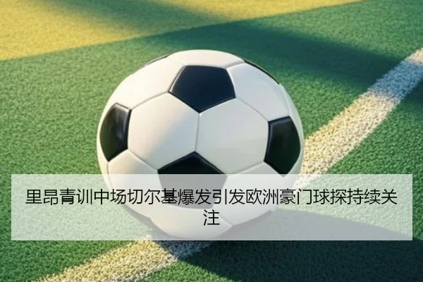 里昂青训中场切尔基爆发引发欧洲豪门球探持续关注