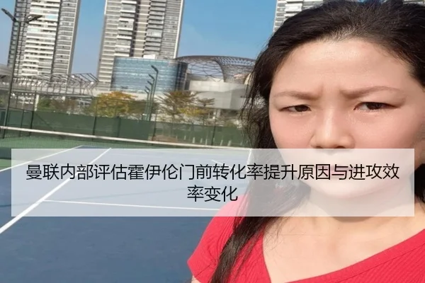 曼联内部评估霍伊伦门前转化率提升原因与进攻效率变化