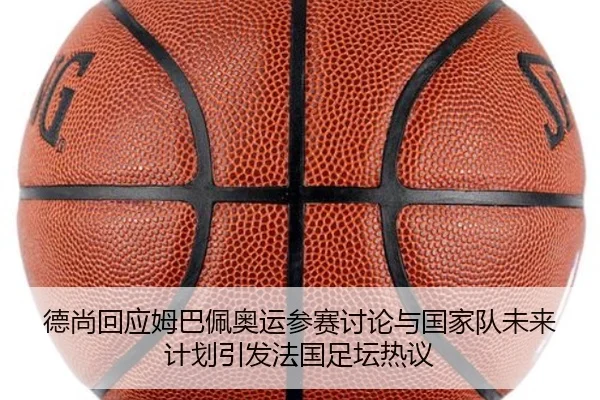 德尚回应姆巴佩奥运参赛讨论与国家队未来计划引发法国足坛热议
