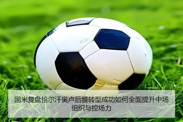 国米复盘恰尔汗奥卢后腰转型成功如何全面提升中场组织与控场力